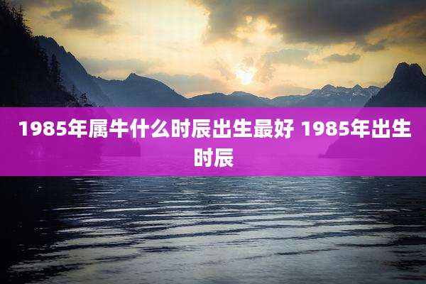 1985年属牛什么时辰出生最好 1985年出生时辰