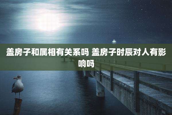 盖房子和属相有关系吗 盖房子时辰对人有影响吗