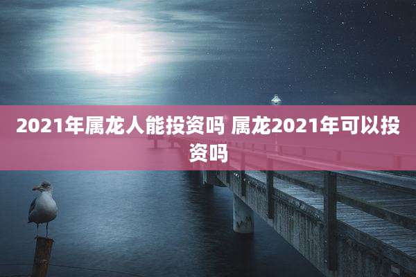 2021年属龙人能投资吗 属龙2021年可以投资吗