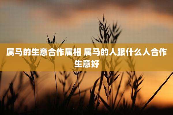 属马的生意合作属相 属马的人跟什么人合作生意好