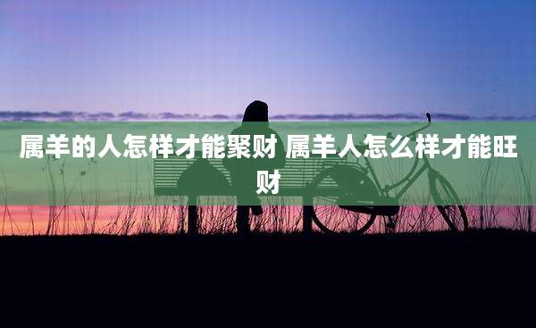 属羊的人怎样才能聚财 属羊人怎么样才能旺财