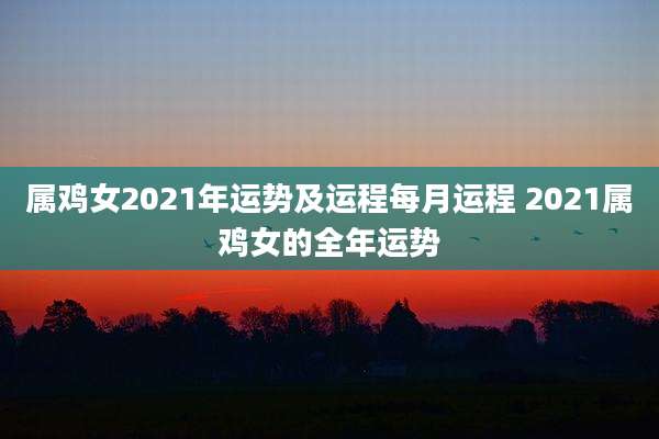 属鸡女2021年运势及运程每月运程 2021属鸡女的全年运势