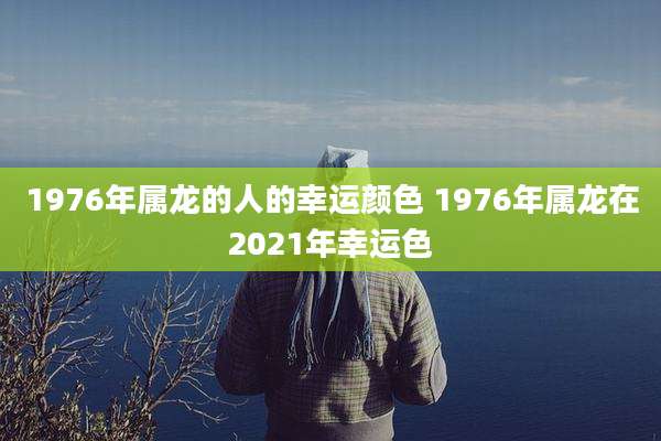1976年属龙的人的幸运颜色 1976年属龙在2021年幸运色