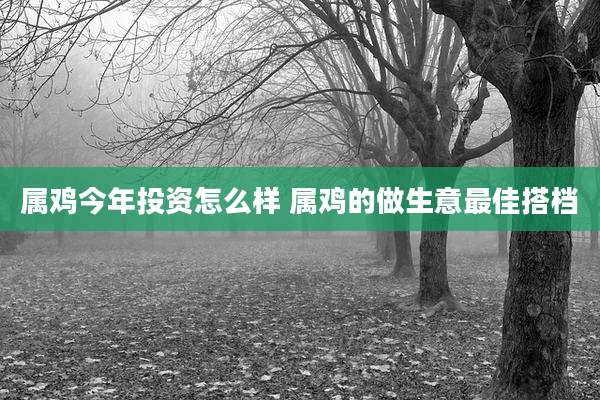 属鸡今年投资怎么样 属鸡的做生意最佳搭档