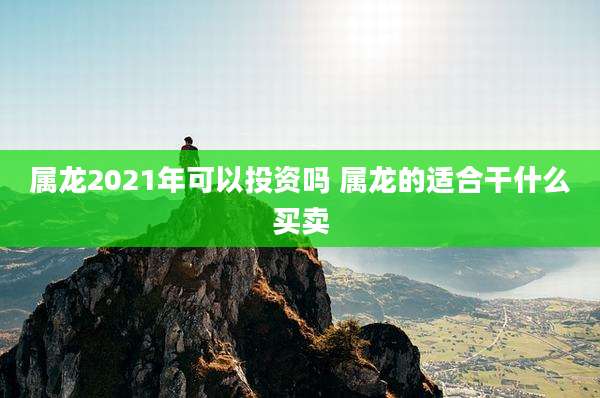 属龙2021年可以投资吗 属龙的适合干什么买卖