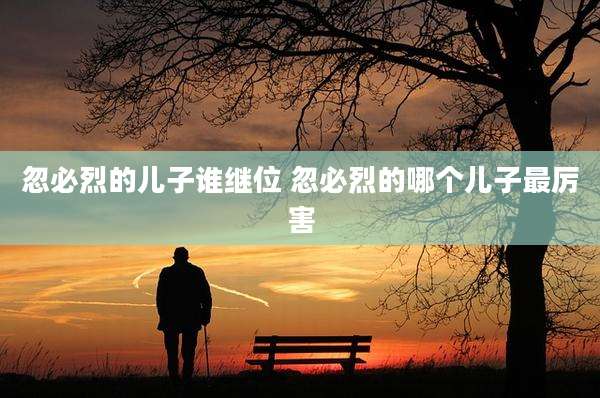 忽必烈的儿子谁继位 忽必烈的哪个儿子最厉害