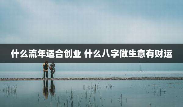 什么流年适合创业 什么八字做生意有财运