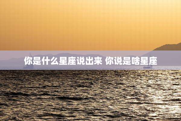 你是什么星座说出来 你说是啥星座