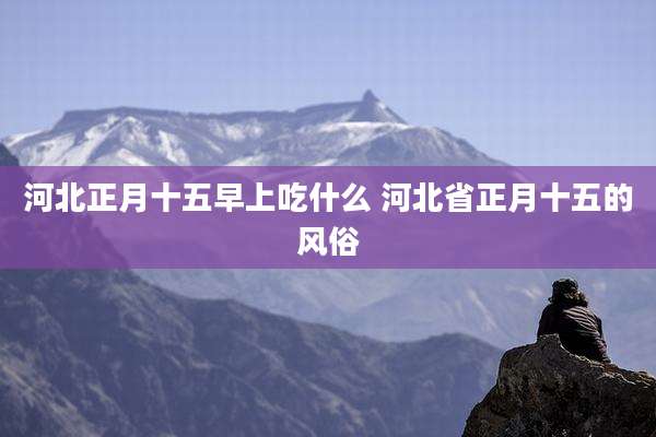 河北正月十五早上吃什么 河北省正月十五的风俗