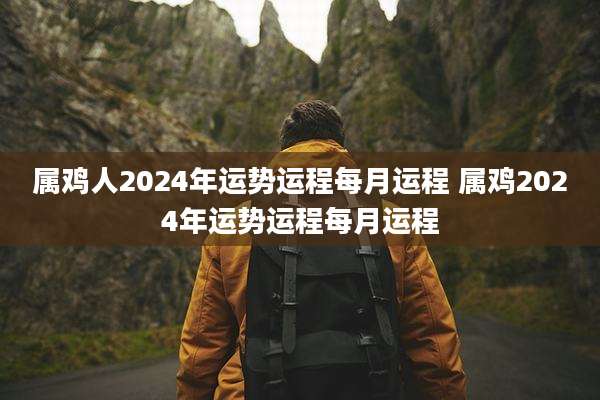 属鸡人2024年运势运程每月运程 属鸡2024年运势运程每月运程