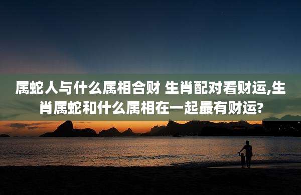 属蛇人与什么属相合财 生肖配对看财运,生肖属蛇和什么属相在一起最有财运?
