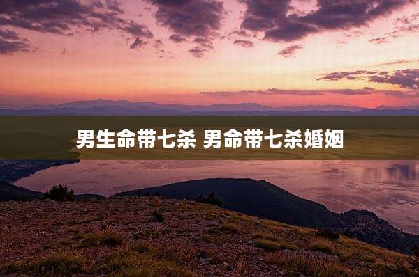男生命带七杀 男命带七杀婚姻