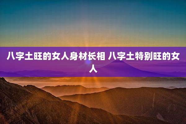 八字土旺的女人身材长相 八字土特别旺的女人