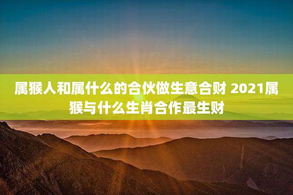 属猴人和属什么的合伙做生意合财 2021属猴与什么生肖合作最生财