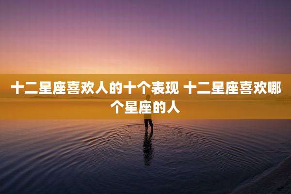 十二星座喜欢人的十个表现 十二星座喜欢哪个星座的人