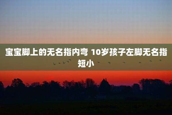 宝宝脚上的无名指内弯 10岁孩子左脚无名指短小