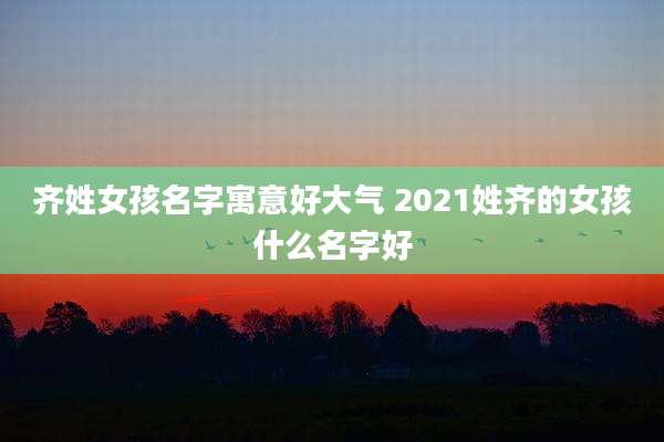 齐姓女孩名字寓意好大气 2021姓齐的女孩什么名字好