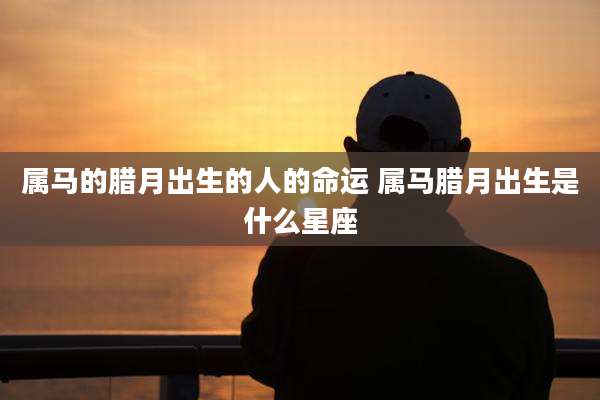 属马的腊月出生的人的命运 属马腊月出生是什么星座