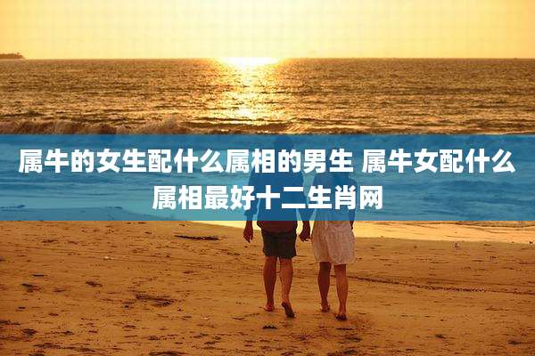 属牛的女生配什么属相的男生 属牛女配什么属相最好十二生肖网