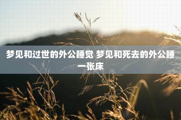 梦见和过世的外公睡觉 梦见和死去的外公睡一张床