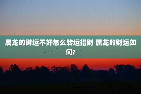 属龙的财运不好怎么转运招财 属龙的财运如何?