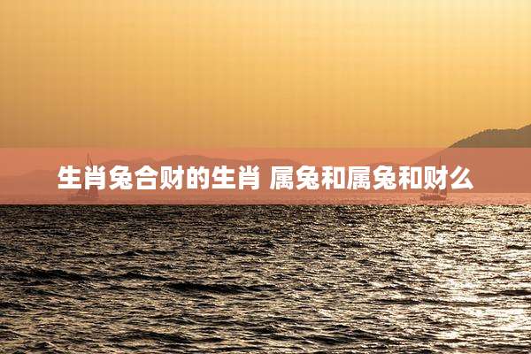生肖兔合财的生肖 属兔和属兔和财么