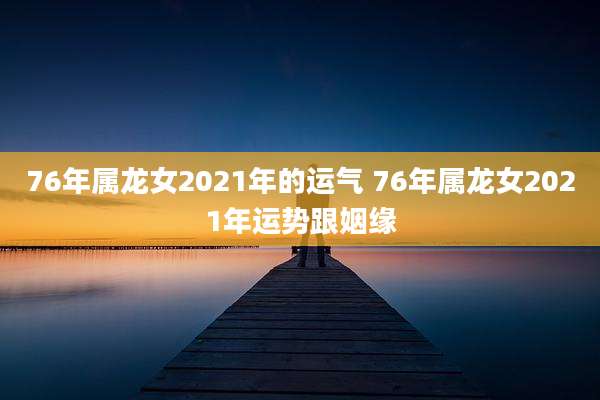 76年属龙女2021年的运气 76年属龙女2021年运势跟姻缘