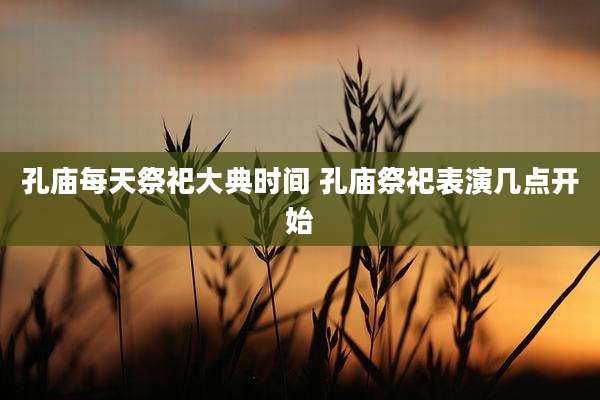 孔庙每天祭祀大典时间 孔庙祭祀表演几点开始