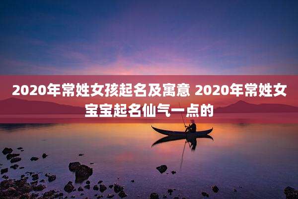 2020年常姓女孩起名及寓意 2020年常姓女宝宝起名仙气一点的
