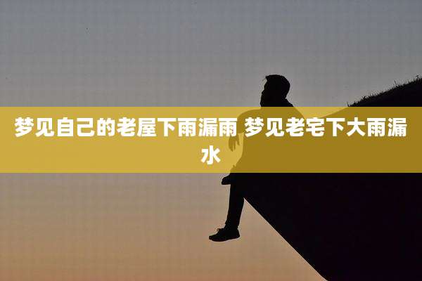梦见自己的老屋下雨漏雨 梦见老宅下大雨漏水
