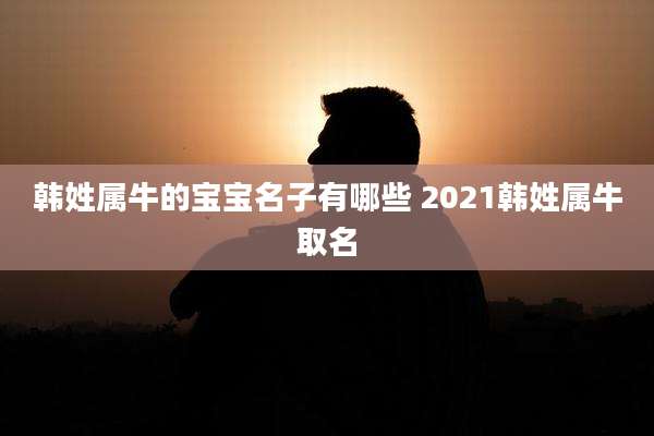 韩姓属牛的宝宝名子有哪些 2021韩姓属牛取名