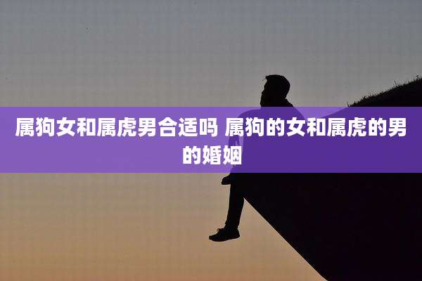 属狗女和属虎男合适吗 属狗的女和属虎的男的婚姻