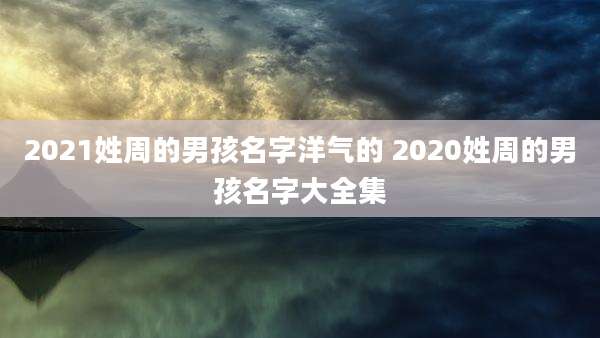 2021姓周的男孩名字洋气的 2020姓周的男孩名字大全集
