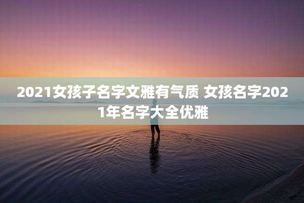 2021女孩子名字文雅有气质 女孩名字2021年名字大全优雅