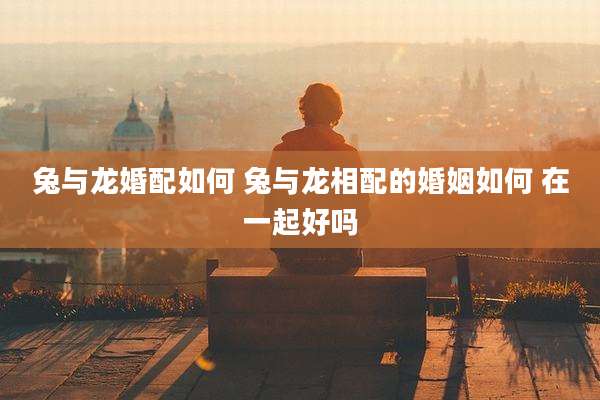 兔与龙婚配如何 兔与龙相配的婚姻如何 在一起好吗