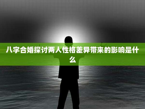 八字合婚探讨两人性格差异带来的影响是什么