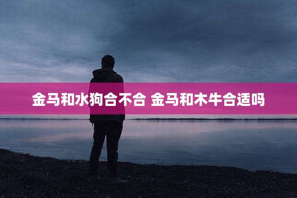 金马和水狗合不合 金马和木牛合适吗