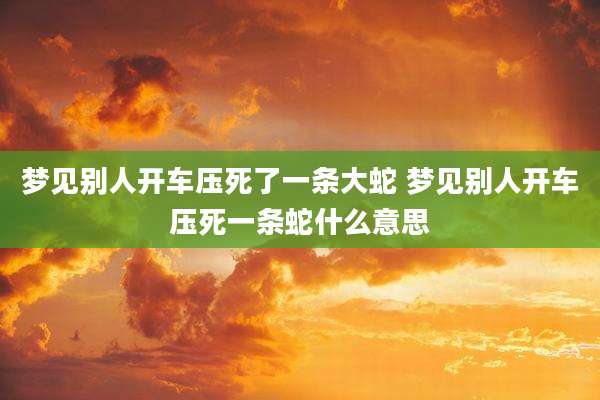 梦见别人开车压死了一条大蛇 梦见别人开车压死一条蛇什么意思