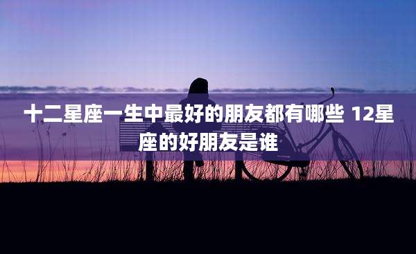 十二星座一生中最好的朋友都有哪些 12星座的好朋友是谁