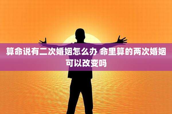 算命说有二次婚姻怎么办 命里算的两次婚姻可以改变吗
