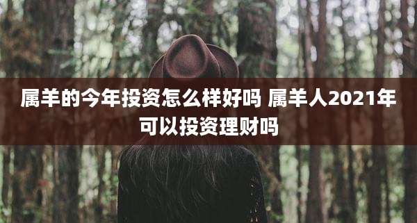 属羊的今年投资怎么样好吗 属羊人2021年可以投资理财吗