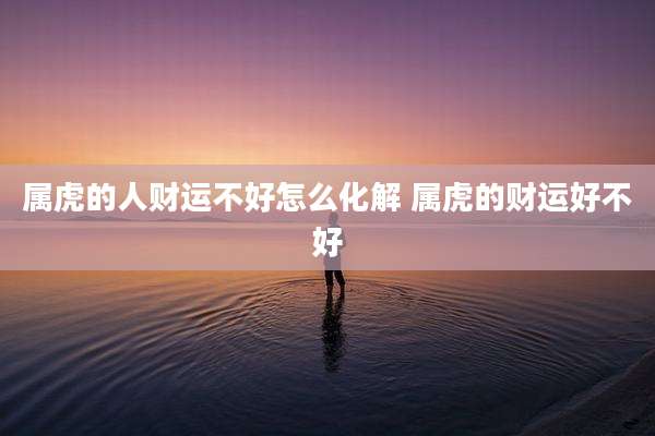 属虎的人财运不好怎么化解 属虎的财运好不好