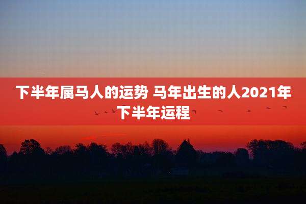 下半年属马人的运势 马年出生的人2021年下半年运程