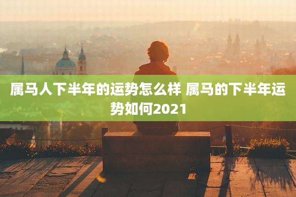 属马人下半年的运势怎么样 属马的下半年运势如何2021