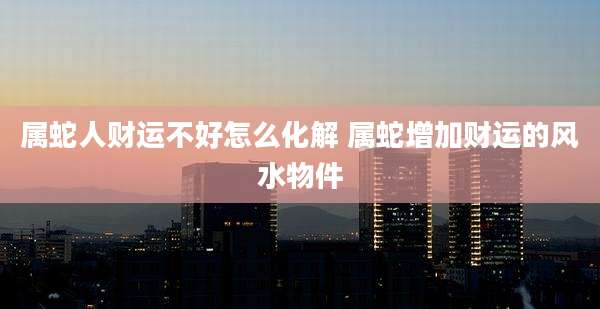属蛇人财运不好怎么化解 属蛇增加财运的风水物件