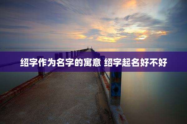 绍字作为名字的寓意 绍字起名好不好