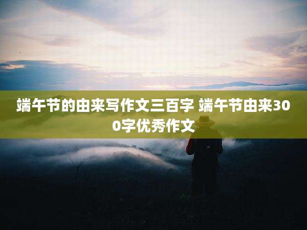 端午节的由来写作文三百字 端午节由来300字优秀作文