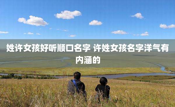 姓许女孩好听顺口名字 许姓女孩名字洋气有内涵的