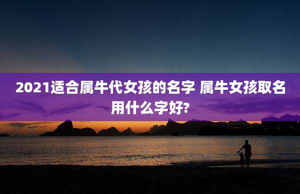 2021适合属牛代女孩的名字 属牛女孩取名用什么字好?