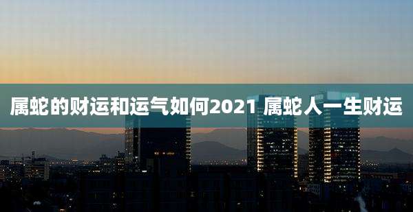 属蛇的财运和运气如何2021 属蛇人一生财运